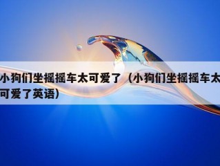 小狗们坐摇摇车太可爱了（小狗们坐摇摇车太可爱了英语）