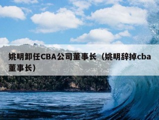 姚明卸任CBA公司董事长（姚明辞掉cba董事长）