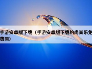 手游安卓版下载（手游安卓版下载的尚肖乐免费网）