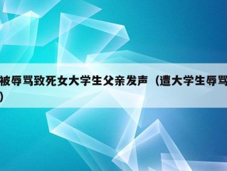 被辱骂致死女大学生父亲发声（遭大学生辱骂）