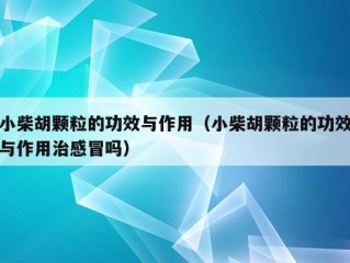 小柴胡颗粒的功效与作用（小柴胡颗粒的功效与作用治感冒吗）