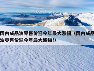 国内成品油零售价迎今年最大涨幅（国内成品油零售价迎今年最大涨幅!）