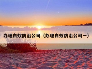 办理白蚁防治公司（办理白蚁防治公司一）