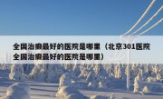 全国治癫最好的医院是哪里（北京301医院全国治癫最好的医院是哪里）