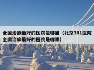 全国治癫最好的医院是哪里（北京301医院全国治癫最好的医院是哪里）