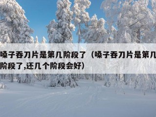 嗓子吞刀片是第几阶段了（嗓子吞刀片是第几阶段了,还几个阶段会好）