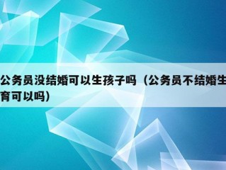 公务员没结婚可以生孩子吗（公务员不结婚生育可以吗）