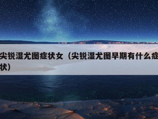 尖锐湿尤图症状女（尖锐湿尤图早期有什么症状）