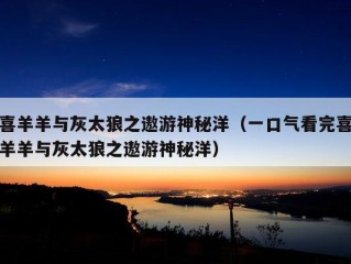 喜羊羊与灰太狼之遨游神秘洋（一口气看完喜羊羊与灰太狼之遨游神秘洋）