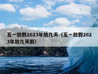 五一放假2023年放几天（五一放假2023年放几天假）