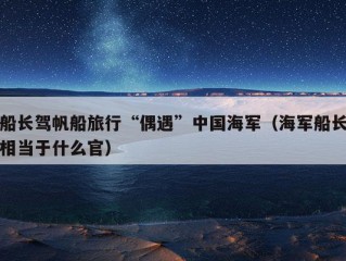 船长驾帆船旅行“偶遇”中国海军（海军船长相当于什么官）