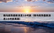 俄乌局势最新消息1小时前（俄乌局势最新消息1小时前美国）