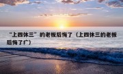 “上四休三”的老板后悔了（上四休三的老板后悔了疒）