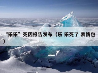 “乐乐”死因报告发布（乐 乐死了 表情包）