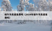 端午节高速免费吗（2024年端午节高速免费吗）