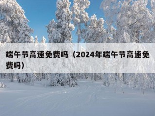 端午节高速免费吗（2024年端午节高速免费吗）