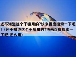 还不知道这个干嘛用的?快来百度搜索一下吧!（还不知道这个干嘛用的?快来百度搜索一下吧!怎么用）