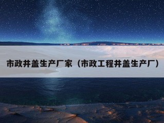 市政井盖生产厂家（市政工程井盖生产厂）