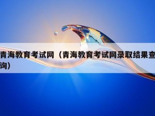 青海教育考试网（青海教育考试网录取结果查询）