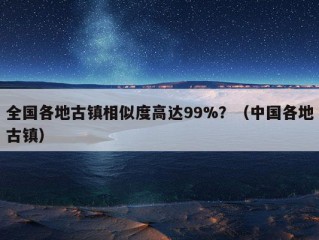 全国各地古镇相似度高达99%？（中国各地古镇）