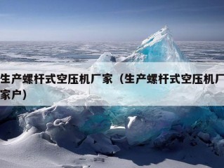 生产螺杆式空压机厂家（生产螺杆式空压机厂家户）