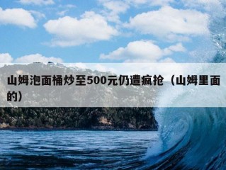 山姆泡面桶炒至500元仍遭疯抢（山姆里面的）