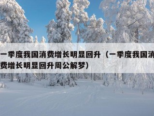 一季度我国消费增长明显回升（一季度我国消费增长明显回升周公解梦）